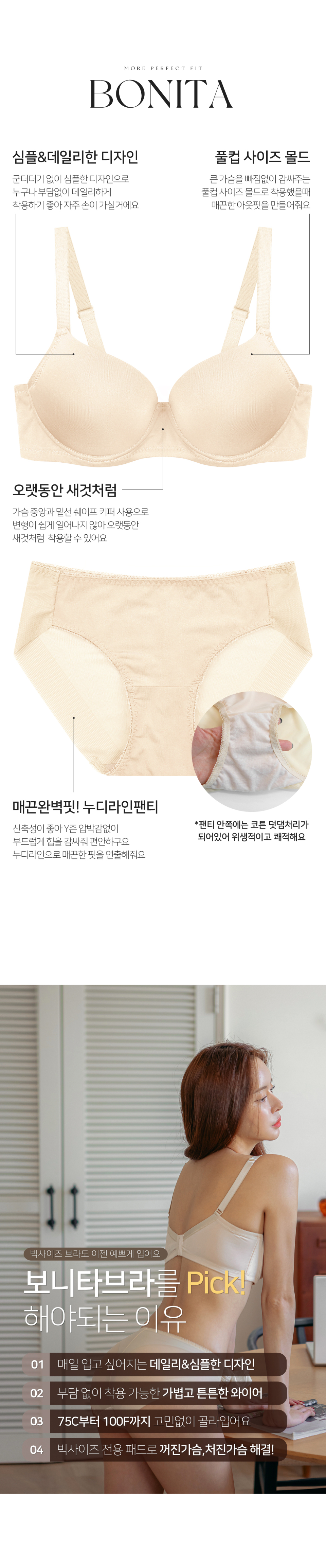 군더더기 없이 심플한 디자인으로 누구나 부담없이 데일리하게 착용 가능하고 큰 가슴을 안정적이게 잡아주는 풀컵 몰드, 변형 없이 오랫동안 착용 가능하게 도와주는 가슴 중앙과 밑선에 쉐이프 키퍼, 누디 햄라인의 팬티로 매끈한 아웃핏을 만들어주는 보니타