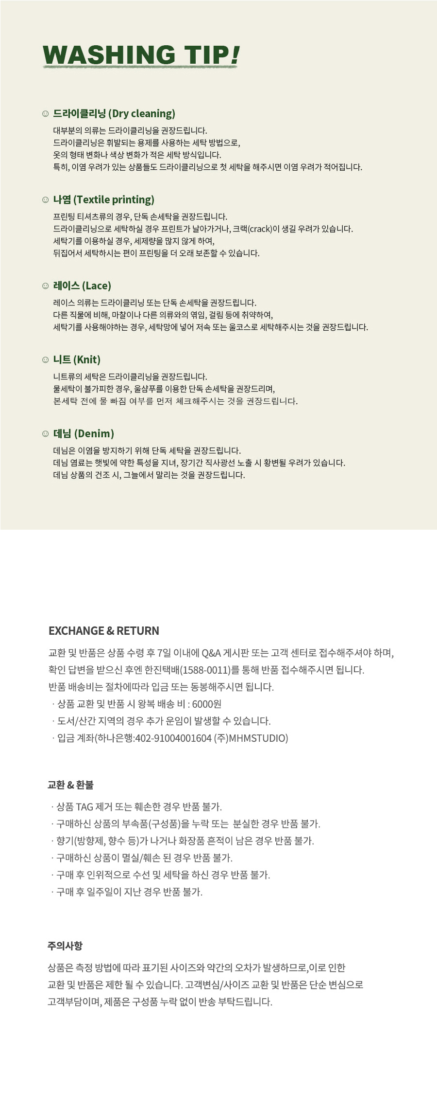 워싱팁 드라이클리닝 : 대부분의 의류는 드라이클리닝을 권장드립니다. 드라이클리닝은 휘발되는 용제를 사용하는 세탁 방법으로, 옷의 형태 변화나 색상 변화가 적은 세탁 방식입니다. 특히, 이염 우려가 있는 상품들도 드라이클리닝으로 첫 세탁을 해주시면 이염 우려가 적어집니다.  교환,반품 안내 교환 및 반품은 상품 수령 후 7일 이내에 Q&A 게시판 또는 고객 센터로 접수해주셔야 하며, 확인 답변을 받으신 후엔 한진택배(1588-001)를 통해 반품 접수해주시면 됩니다. 반품 배송비는 절차에 따라 입금 또는 동봉해주시면 됩니다. 상품 교환 및 반품 시 왕복 배송 비 : 6000원 도서/산간 지역의 경우 추가 운임이 발생할 수 있습니다. 입금 계좌(하나은행 : 402-91004001604 (주)MHMSTUDIO)  교환&환불 상품 TAG 제거 또는 훼손한 경우 반품 불가. 구매하신 상품의 부속품(구성품)을 누락 또는 분실한 경우 반품 불가. 향기(방향제, 향수 등)가 나거나 화장품 흔적이 남은 경우 반품 불가. 구매하신 상품이 멸실/훼손된 경우 반품 불가. 구매 후 인위적으로 수선 및 세탁을 하신 경우 반품 불가. 구매 후 일주일이 지난 경우 반품 불가.   주의사항 상품은 측정 방법에 따라 표기된 사이즈와 약간의 오차가 발생하므로, 이로 인한 교환 및 반품은 제한될 수 있습니다. 고객변심/사이즈 교환 및 반품은 단순 변심으로 고객부담이며, 제품은 구성품 누락 없이 반송 부탁드립니다.