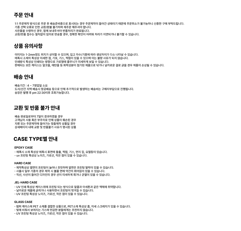주문 안내 1:1 주문제작 방식으로 주문 후 배송준비중으로 표시되는 경우 주문제작이 들어간 상태이기 때문에 주문취소가 불가능하니 신중한 구매 부탁드립니다. 기종 선택 오류로 인한 교환/환불 불가하며 재주문 해주셔야 합니다. 사은품을 수령하신 경우, 함께 보내주셔야 반품처리가 완료됩니다. 교환/반품 접수는 절차없이 임의로 반송할 경우, 정확한 확인이 어려워 처리가 지연되거나 불가할 수 있습니다. 상품 유의사항 이미지는 1-2mm정도 위치가 상이할 수 있으며, 입고 차수/기종에 따라 생상차이가 다소 나타날 수 있습니다. 에폭시 소재의 특성상 미세한 점, 기포, 기스, 찍힘이 있을 수 있으며 이는 불량 사유가 되지 않습니다. 인쇄방식 특성상 인쇄되는 방향으로 가로형태 줄무늬가 미세하게 보일 수 있습니다. 판매되는 모든 케이스는 알코올, 에탄올 등 화학성분이 첨가된 제품으로 닦거나 날카로운 걸로 굵을 경우 제품이 손상될 수 있습니다. 배송 안내 배송기간 : 4~ 7영업일 소요 도서/산간 지역 배송시 항공배송 등으로 인해 추가적으로 발생하는 배송비는 구매자부담으로 진행됩니다. 송장은 발행 후 pm 22:30이후 조회가능합니다. 교환 및 반품 불가 안내 배송 완료일로부터 7일이 경과하였을 경우 고객님의 사용 혹은 부주의로 인해 상품이 훼손된 경우 지류 또는 주문제작에 들어가는 맞춤제작 상품일 경우 상세페이지 내에 교환 및 반품불가 사유가 명시된 상품 CASE TYPE별 안내 EPOXY CASE - 에폭시 소재 특성상 에폭시 표면에 돌출, 찍힘, 기스, 먼지 김, 요절등이 있습니다. - uv 프린팅 특성상 노이즈, 가로선, 작은 점이 있을 수 있습니다. HARD CASE - 제작특성상 옆면의 프린팅이 늘어나 흐릿하며 앞면은 프린팅 탈락이 있을 수 있습니다. - 사출사 일부 기종의 경우 제작 시 볼륨 면에 약간의 휘어짐이 있을 수 있습니다. - 직선, 사선이 들어간 디자인의 경우 선이 미세하게 휘거나 균열이 있을 수 있습니다. JEL-HARD CASE - UV 인쇄 특성상 케이스위에 프린팅 되는 방식으로 알콜과 아세톤과 같은 액체에 취약합니다. - 날카로운 제품에 긁히거나 사용하면서 프린팅이 벗겨질 수 있습니다. - UV 프린팅 특성상 노이즈, 가로선, 작은 점이 있을 수 있습니다. GLASS CASE - 범퍼 케이스에 PET 소재를 결합한 상품으로, PET소재 특성상 흠, 미세 스크레치가 있을 수 있습니다. - 빛에 비춰서 보여지는 기스에 민감한 분들에게는 추천하지 않습니다. - UV 프린팅 특성상 노이즈, 가로선, 작은 점이 있을 수 있습니다.