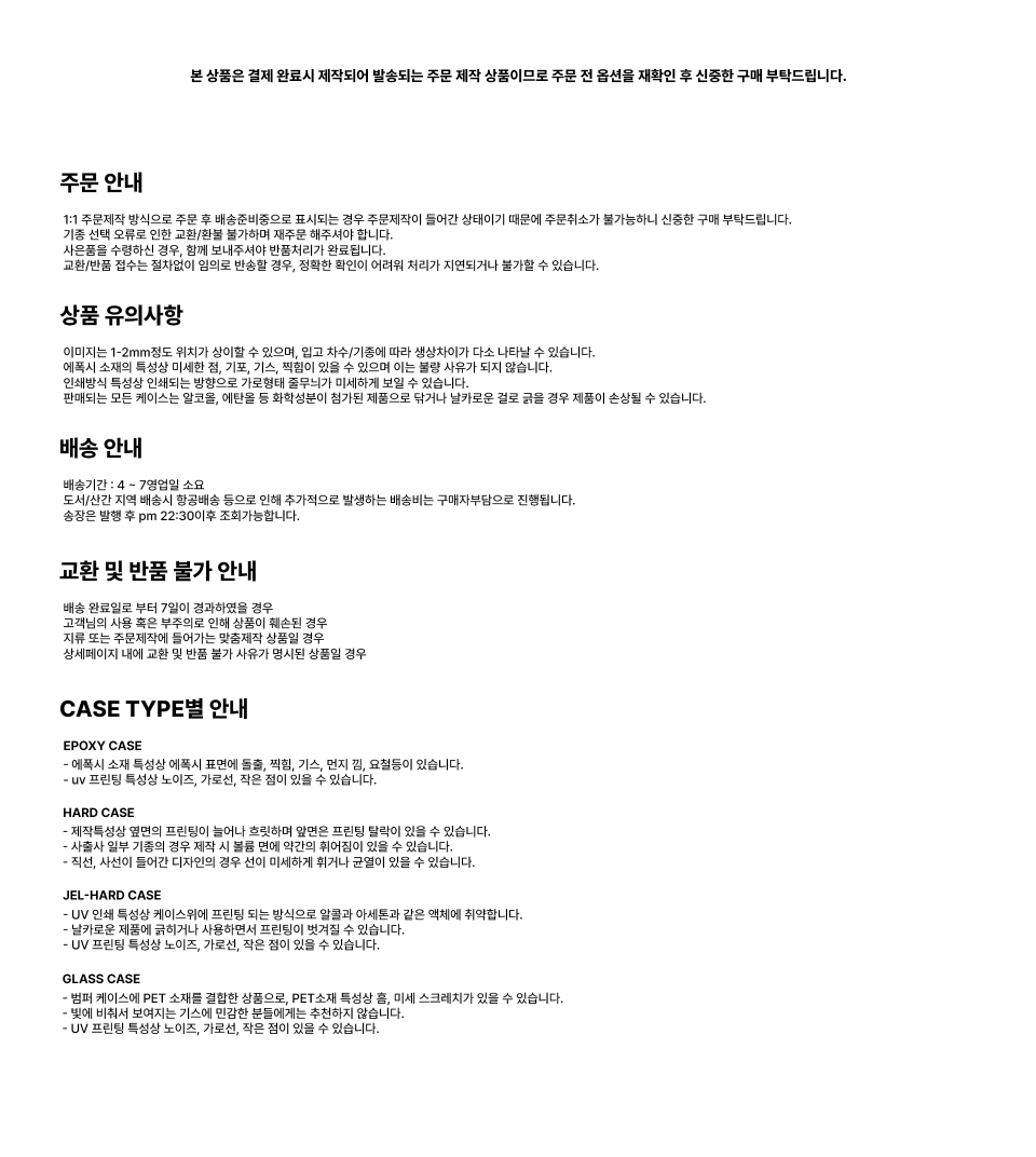 주문 안내 1:1 주문제작 방식으로 주문 후 배송준비중으로 표시되는 경우 주문제작이 들어간 상태이기 때문에 주문취소가 불가능하니 신중한 구매 부탁드립니다. 기종 선택 오류로 인한 교환/환불 불가하며 재주문 해주셔야 합니다. 사은품을 수령하신 경우, 함께 보내주셔야 반품처리가 완료됩니다. 교환/반품 접수는 절차없이 임의로 반송할 경우, 정확한 확인이 어려워 처리가 지연되거나 불가할 수 있습니다. 상품 유의사항 이미지는 1-2mm정도 위치가 상이할 수 있으며, 입고 차수/기종에 따라 생상차이가 다소 나타날 수 있습니다. 에폭시 소재의 특성상 미세한 점, 기포, 기스, 찍힘이 있을 수 있으며 이는 불량 사유가 되지 않습니다. 인쇄방식 특성상 인쇄되는 방향으로 가로형태 줄무늬가 미세하게 보일 수 있습니다. 판매되는 모든 케이스는 알코올, 에탄올 등 화학성분이 첨가된 제품으로 닦거나 날카로운 걸로 굵을 경우 제품이 손상될 수 있습니다. 배송 안내 배송기간 : 4~ 7영업일 소요 도서/산간 지역 배송시 항공배송 등으로 인해 추가적으로 발생하는 배송비는 구매자부담으로 진행됩니다. 송장은 발행 후 pm 22:30이후 조회가능합니다. 교환 및 반품 불가 안내 배송 완료일로부터 7일이 경과하였을 경우 고객님의 사용 혹은 부주의로 인해 상품이 훼손된 경우 지류 또는 주문제작에 들어가는 맞춤제작 상품일 경우 상세페이지 내에 교환 및 반품불가 사유가 명시된 상품 CASE TYPE별 안내 EPOXY CASE - 에폭시 소재 특성상 에폭시 표면에 돌출, 찍힘, 기스, 먼지 김, 요절등이 있습니다. - uv 프린팅 특성상 노이즈, 가로선, 작은 점이 있을 수 있습니다. HARD CASE - 제작특성상 옆면의 프린팅이 늘어나 흐릿하며 앞면은 프린팅 탈락이 있을 수 있습니다. - 사출사 일부 기종의 경우 제작 시 볼륨 면에 약간의 휘어짐이 있을 수 있습니다. - 직선, 사선이 들어간 디자인의 경우 선이 미세하게 휘거나 균열이 있을 수 있습니다. JEL-HARD CASE - UV 인쇄 특성상 케이스위에 프린팅 되는 방식으로 알콜과 아세톤과 같은 액체에 취약합니다. - 날카로운 제품에 긁히거나 사용하면서 프린팅이 벗겨질 수 있습니다. - UV 프린팅 특성상 노이즈, 가로선, 작은 점이 있을 수 있습니다. GLASS CASE - 범퍼 케이스에 PET 소재를 결합한 상품으로, PET소재 특성상 흠, 미세 스크레치가 있을 수 있습니다. - 빛에 비춰서 보여지는 기스에 민감한 분들에게는 추천하지 않습니다. - UV 프린팅 특성상 노이즈, 가로선, 작은 점이 있을 수 있습니다.