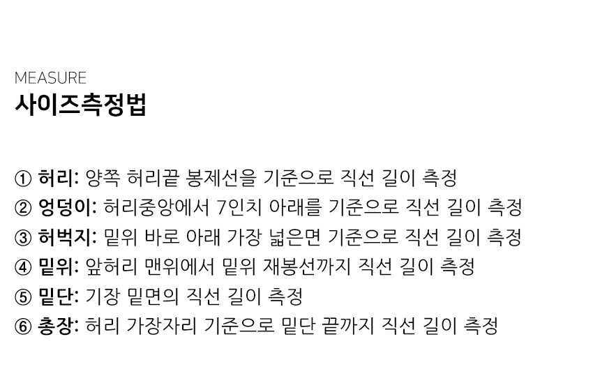 "사이즈측정법 ① 허리: 양쪽 허리끝 봉제선을 기준으로 직선 길이 측정 ② 엉덩이: 허리중앙에서 7인치 아래를 기준으로 직선 길이 측정 ③ 허벅지: 밑위 바로 아래 가장 넓은면 기준으로 직선 길이 측정 ④ 밑위: 앞허리 맨위에서 밑위 재봉선까지 직선 길이 측정 ⑤ 밑단: 기장 밑면의 직선 길이 측정 ⑥ 총장: 허리 가장자리 기준으로 밑단 끝까지 직선 길이 측정"