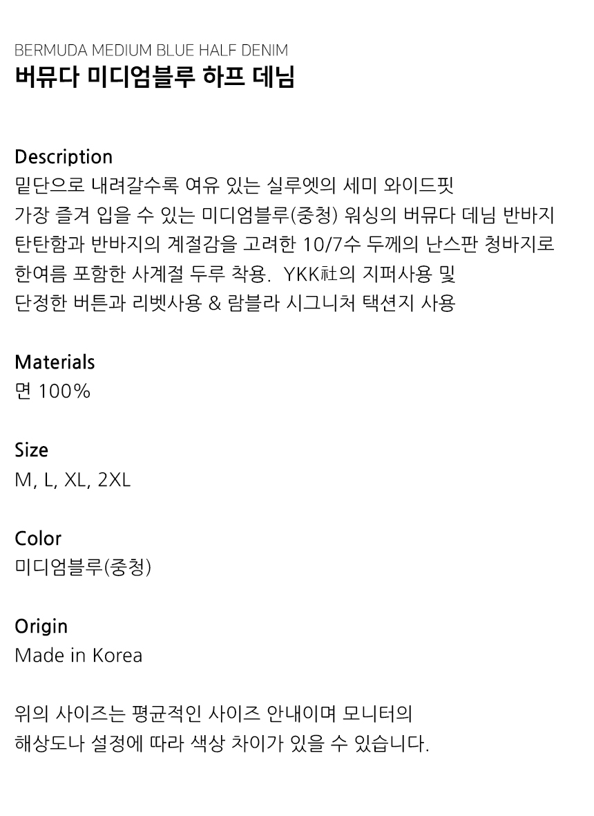 "Description 밑단으로 내려갈수록 여유 있는 실루엣의 세미 와이드핏 가장 즐겨 입을 수 있는 미디엄블루(중청) 워싱의 버뮤다 데님 반바지 탄탄함과 반바지의 계절감을 고려한 10/7수 두께의 난스판 청바지로 한여름 포함한 사계절 두루 착용.  YKK社의 지퍼사용 및  단정한 버튼과 리벳사용 & 람블라 시그니처 택션지 사용   Materials 면 100%  Size M, L, XL, 2XL  Color 미디엄블루(중청)  Origin Made in Korea  위의 사이즈는 평균적인 사이즈 안내이며 모니터의 해상도나 설정에 따라 색상 차이가 있을 수 있습니다."