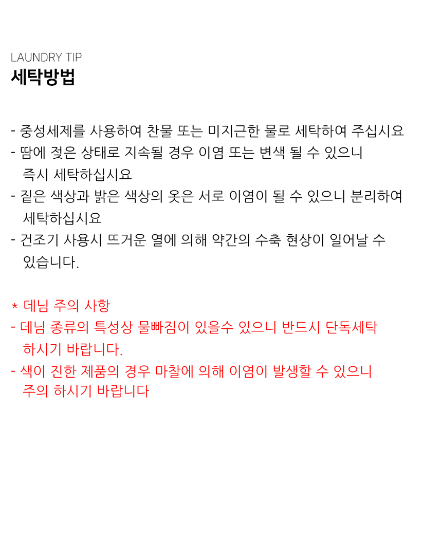 "세탁방법  - 중성세제를 사용하여 찬물 또는 미지근한 물로 세탁하여 주십시요 - 땀에 젖은 상태로 지속될 경우 이염 또는 변색 될 수 있으니     즉시 세탁하십시요 - 짙은 색상과 밝은 색상의 옷은 서로 이염이 될 수 있으니 분리하여    세탁하십시요 - 건조기 사용시 뜨거운 열에 의해 약간의 수축 현상이 일어날 수    있습니다.  * 데님 주의 사항 - 데님 종류의 특성상 물빠짐이 있을수 있으니 반드시 단독세탁    하시기 바랍니다.   - 색이 진한 제품의 경우 마찰에 의해 이염이 발생할 수 있으니    주의 하시기 바랍니다 "