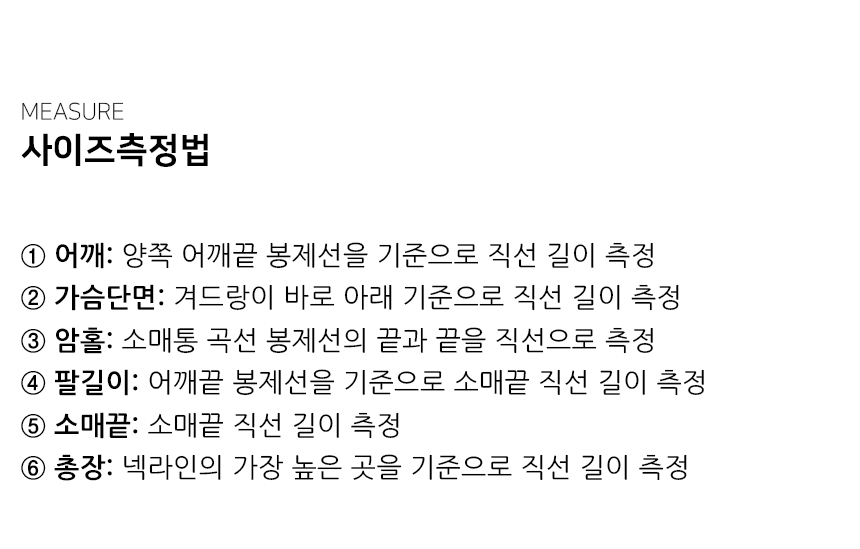 "사이즈측정법 ① 어깨: 양쪽 어깨끝 봉제선을 기준으로 직선 길이 측정 ② 가슴단면: 겨드랑이 바로 아래 기준으로 직선 길이 측정 ③ 암홀: 소매통 곡선 봉제선의 끝과 끝을 직선으로 측정 ④ 팔길이: 어깨끝 봉제선을 기준으로 소매끝 직선 길이 측정 ⑤ 소매끝: 소매끝 직선 길이 측정 ⑥ 총장: 넥라인의 가장 높은 곳을 기준으로 직선 길이 측정"