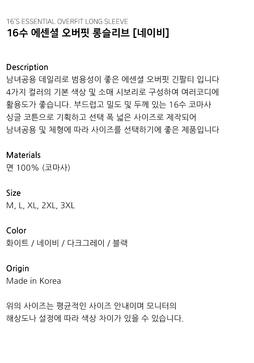 "Description 남녀공용 데일리로 범용성이 좋은 에센셜 오버핏 긴팔티 입니다 4가지 컬러의 기본 색상 및 소매 시보리로 구성하여 여러코디에  활용도가 좋습니다. 부드럽고 밀도 및 두께 있는 16수 코마사 싱글 코튼으로 기획하고 선택 폭 넓은 사이즈로 제작되어 남녀공용 및 체형에 따라 사이즈를 선택하기에 좋은 제품입니다   Materials 면 100% (코마사)  Size M, L, XL, 2XL, 3XL  Color 화이트 / 네이비 / 다크그레이 / 블랙  Origin Made in Korea  위의 사이즈는 평균적인 사이즈 안내이며 모니터의 해상도나 설정에 따라 색상 차이가 있을 수 있습니다."
