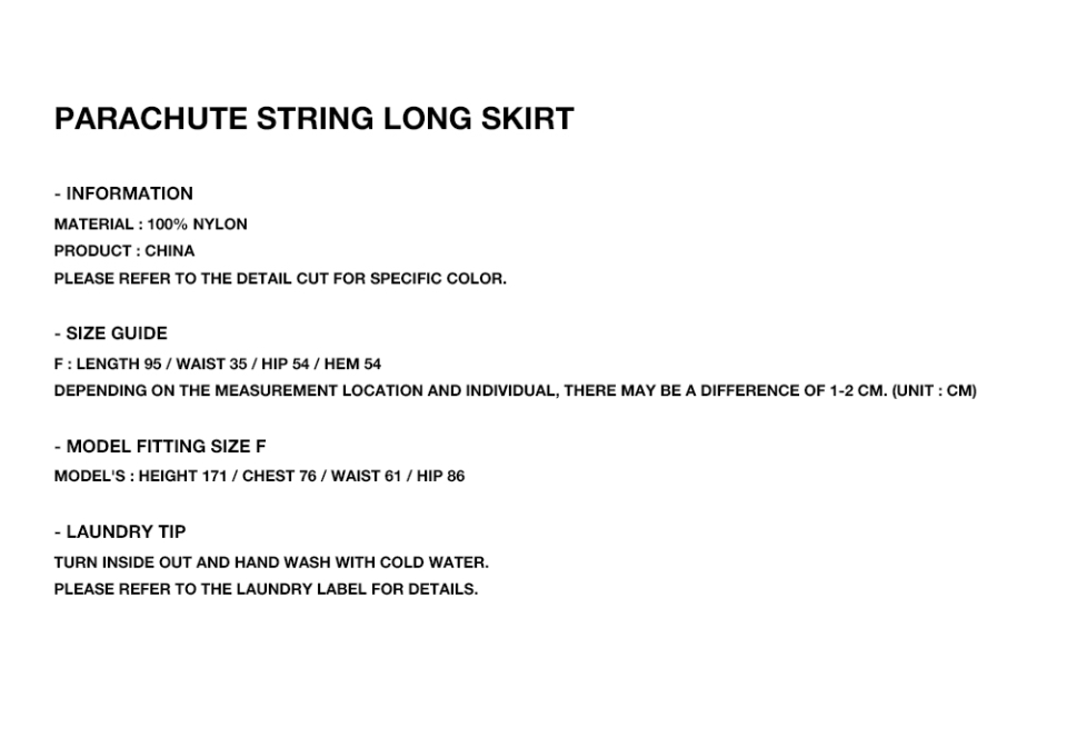 PARACHUTE STRING LONG SKIRT  - INFORMATION MATERIAL : 100% NYLON PRODUCT : CHINA PLEASE REFER TO THE DETAIL CUT FOR SPECIFIC COLOR.  - SIZE GUIDE F : LENGTH 95 / WAIST 35 / HIP 54 / HEM 54 DEPENDING ON THE MEASUREMENT LOCATION AND INDIVIDUAL, THERE MAY BE A DIFFERENCE OF 1-2 CM. (UNIT : CM)  - MODEL FITTING SIZE F MODEL'S : HEIGHT 171 / CHEST 76 / WAIST 61 / HIP 86  - LAUNDRY TIP TURN INSIDE OUT AND HAND WASH WITH COLD WATER. PLEASE REFER TO THE LAUNDRY LABEL FOR DETAILS.