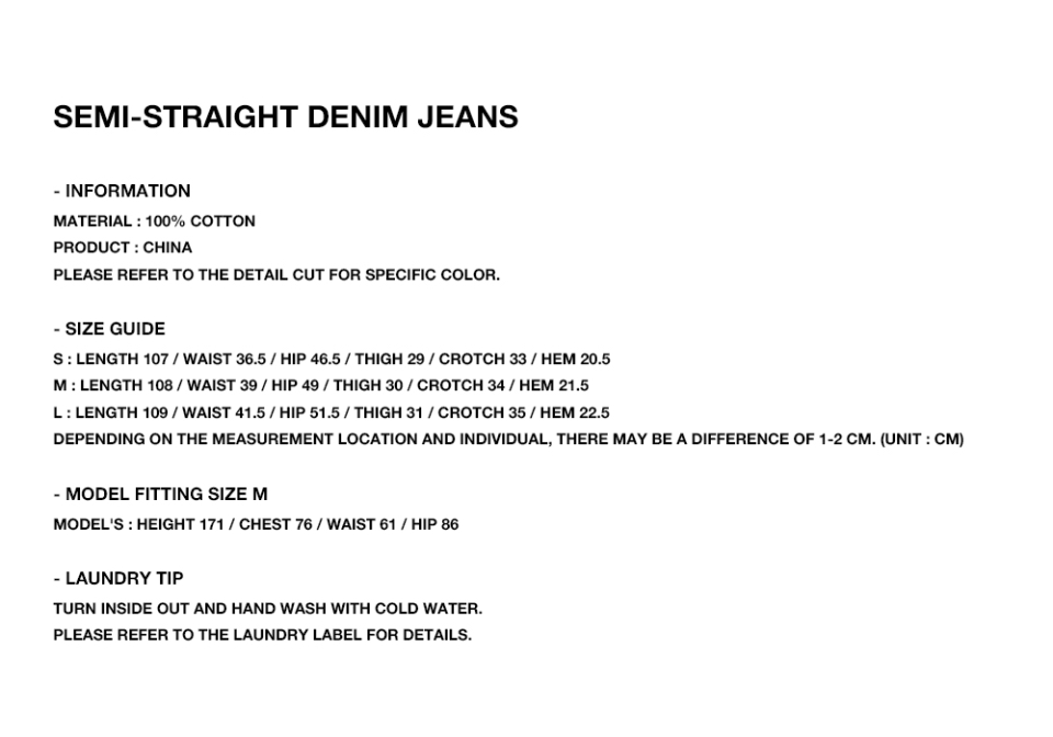 SEMI-STRAIGHT DENIM JEANS  - INFORMATION MATERIAL : 100% COTTON PRODUCT : CHINA PLEASE REFER TO THE DETAIL CUT FOR SPECIFIC COLOR.  - SIZE GUIDE S : LENGTH 107 / WAIST 36.5 / HIP 46.5 / THIGH 29 / CROTCH 33 / HEM 20.5 M : LENGTH 108 / WAIST 39 / HIP 49 / THIGH 30 / CROTCH 34 / HEM 21.5 L : LENGTH 109 / WAIST 41.5 / HIP 51.5 / THIGH 31 / CROTCH 35 / HEM 22.5 DEPENDING ON THE MEASUREMENT LOCATION AND INDIVIDUAL, THERE MAY BE A DIFFERENCE OF 1-2 CM. (UNIT : CM)  - MODEL FITTING SIZE S MODEL'S : HEIGHT 171 / CHEST 76 / WAIST 61 / HIP 86  - LAUNDRY TIP TURN INSIDE OUT AND HAND WASH WITH COLD WATER. PLEASE REFER TO THE LAUNDRY LABEL FOR DETAILS.
