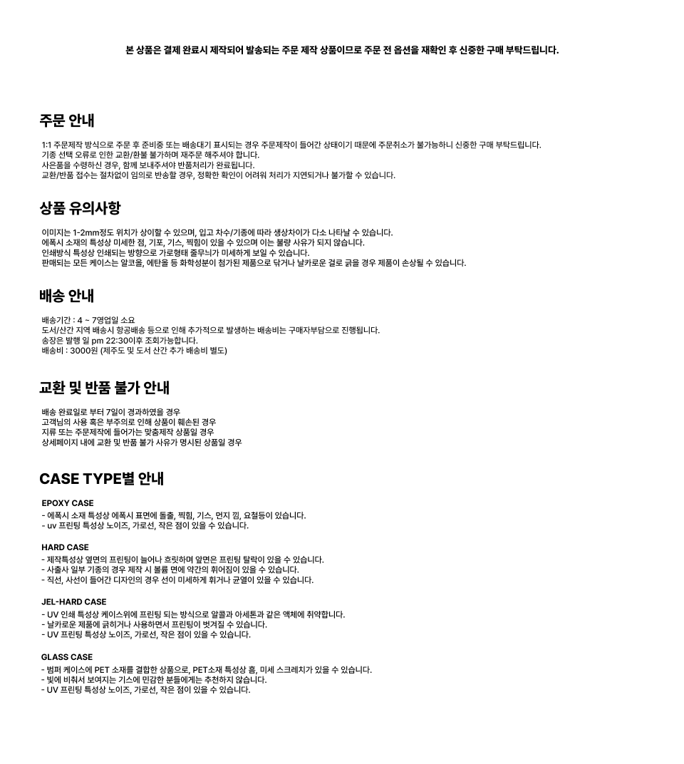 이 상품은 결제 완료 후 제작에 들어가는 주문 제작 방식으로, 단순 변심이나 옵션 착오에 의한 취소 및 교환이 불가하니 구매 전 옵션을 반드시 확인해 주세요. 제작 및 배송은 영업일 기준 평균 4~7일 정도 소요되며, 주말과 공휴일은 제외됩니다. 도서산간 지역은 추가 배송비가 발생할 수 있습니다. 제품은 기종 및 인쇄 방식에 따라 색상 차이, 미세한 기포, 기스, 잔흠집, 프린팅 밀림 등이 있을 수 있으며 이는 불량 사유에 해당하지 않습니다. 또한 모든 케이스는 기계적 압력에 의해 손상될 수 있으므로 사용 시 주의가 필요합니다. 배송 완료 후 7일이 지난 경우나 주소 오류, 수취인 불명 등 구매자 사유로 인한 문제 발생 시 교환 및 반품이 불가하며, 주문 제작 특성상 단순 변심이나 임의 반품도 처리되지 않으니 신중한 구매를 부탁드립니다. 케이스 타입에 따라 에폭시, 하드, 젤하드, 글라스 케이스는 각각의 소재 특성과 제작 방식에 따라 약간의 차이가 있을 수 있으며, 이로 인한 자국, 이염, 잔기스 등은 자연스러운 현상임을 안내드립니다.