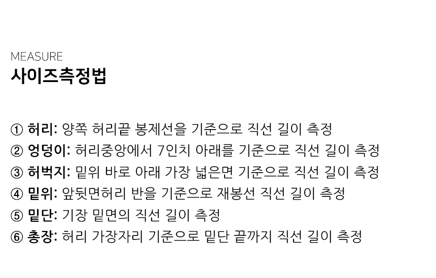 "사이즈측정법 ① 허리: 양쪽 허리끝 봉제선을 기준으로 직선 길이 측정 ② 엉덩이: 허리중앙에서 7인치 아래를 기준으로 직선 길이 측정 ③ 허벅지: 밑위 바로 아래 가장 넓은면 기준으로 직선 길이 측정 ④ 밑위: 앞뒷면허리 반을 기준으로 재봉선 직선 길이 측정 ⑤ 밑단: 기장 밑면의 직선 길이 측정 ⑥ 총장: 허리 가장자리 기준으로 밑단 끝까지 직선 길이 측정"
