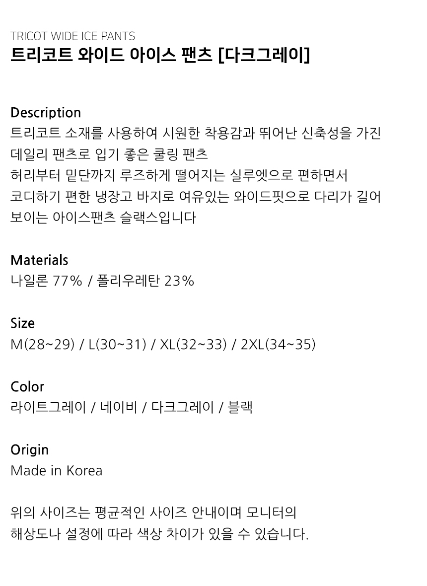 "Description 트리코트 소재를 사용하여 시원한 착용감과 뛰어난 신축성을 가진 데일리 팬츠로 입기 좋은 쿨링 팬츠 허리부터 밑단까지 루즈하게 떨어지는 실루엣으로 편하면서 코디하기 편한 냉장고 바지로 여유있는 와이드핏으로 다리가 길어 보이는 아이스팬츠 슬랙스입니다  Materials 나일론 77% / 폴리우레탄 23%  Size M(28~29) / L(30~31) / XL(32~33) / 2XL(34~35)  Color 라이트그레이 / 네이비 / 다크그레이 / 블랙  Origin Made in Korea  위의 사이즈는 평균적인 사이즈 안내이며 모니터의 해상도나 설정에 따라 색상 차이가 있을 수 있습니다."