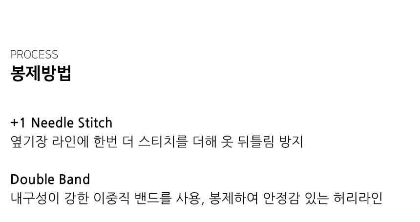 "봉제방법 +1 Needle Stitch 옆기장 라인에 한번 더 스티치를 더해 옷 뒤틀림 방지  Double Band 내구성이 강한 이중직 밴드를 사용, 봉제하여 안정감 있는 허리라인"