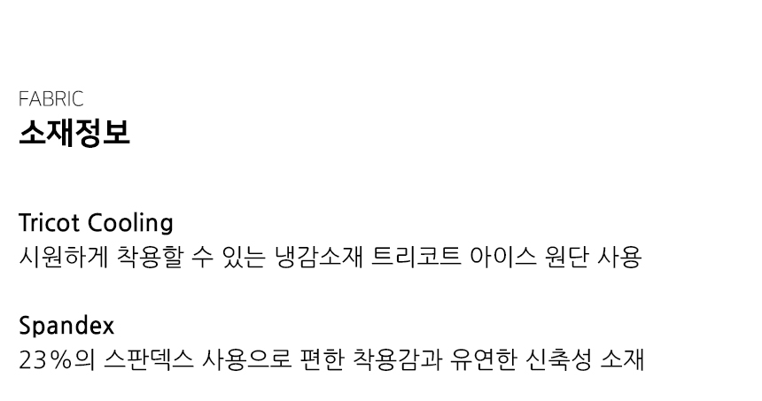 "소재정보  Tricot Cooling  시원하게 착용할 수 있는 냉감소재 트리코트 아이스 원단 사용  Spandex 23%의 스판덱스 사용으로 편한 착용감과 유연한 신축성 소재"