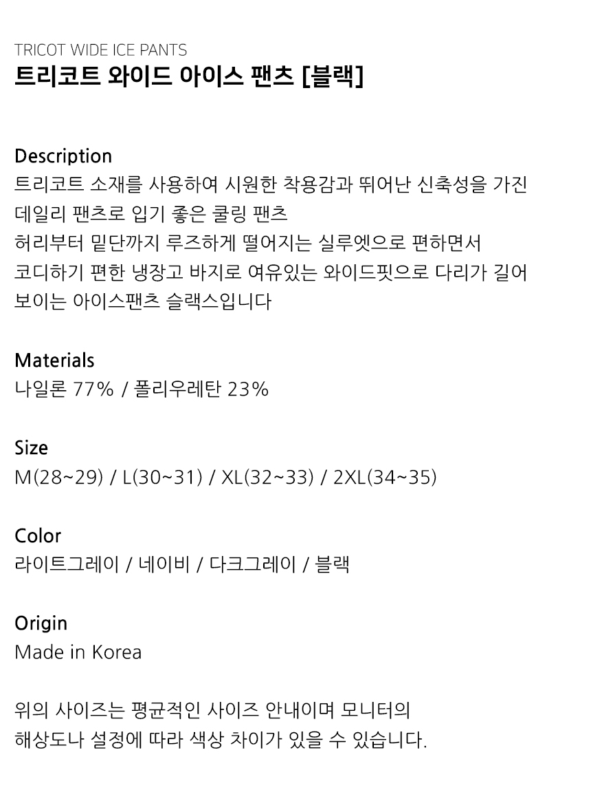 "Description 트리코트 소재를 사용하여 시원한 착용감과 뛰어난 신축성을 가진 데일리 팬츠로 입기 좋은 쿨링 팬츠 허리부터 밑단까지 루즈하게 떨어지는 실루엣으로 편하면서 코디하기 편한 냉장고 바지로 여유있는 와이드핏으로 다리가 길어 보이는 아이스팬츠 슬랙스입니다  Materials 나일론 77% / 폴리우레탄 23%  Size M(28~29) / L(30~31) / XL(32~33) / 2XL(34~35)  Color 라이트그레이 / 네이비 / 다크그레이 / 블랙  Origin Made in Korea  위의 사이즈는 평균적인 사이즈 안내이며 모니터의 해상도나 설정에 따라 색상 차이가 있을 수 있습니다."