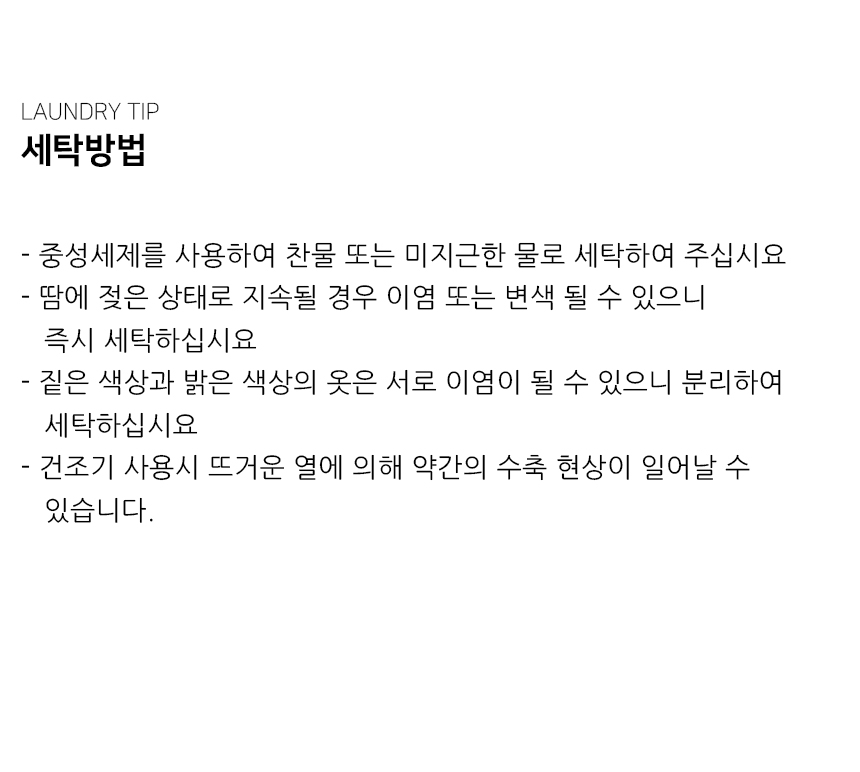 "세탁방법 - 중성세제를 사용하여 찬물 또는 미지근한 물로 세탁하여 주십시요 - 땀에 젖은 상태로 지속될 경우 이염 또는 변색 될 수 있으니     즉시 세탁하십시요 - 짙은 색상과 밝은 색상의 옷은 서로 이염이 될 수 있으니 분리하여    세탁하십시요 - 건조기 사용시 뜨거운 열에 의해 약간의 수축 현상이 일어날 수    있습니다."