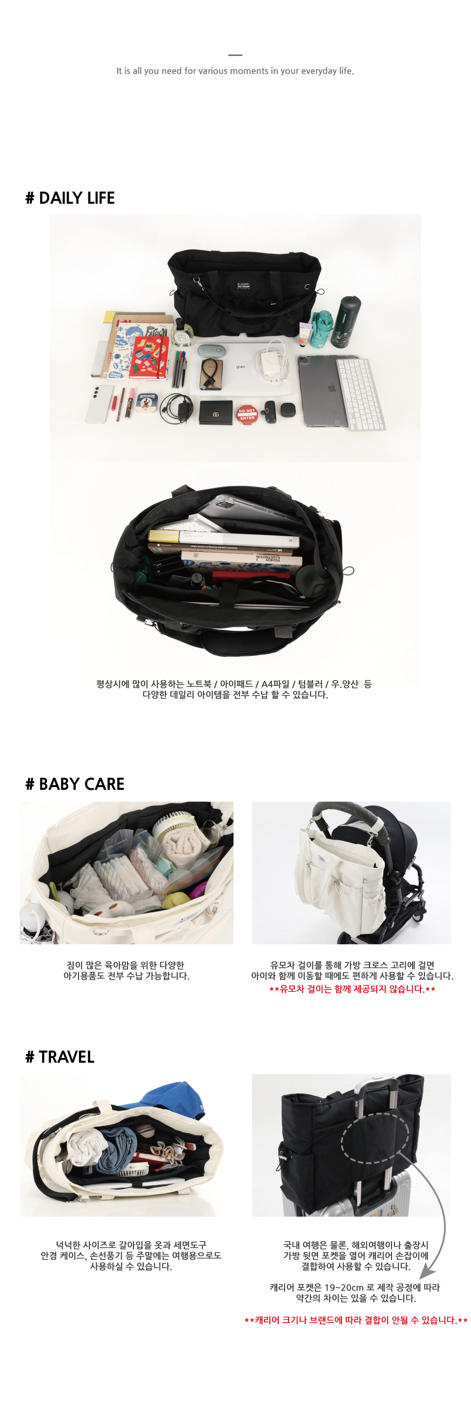 주중에는 노트북, 아이패드, A4파일, 텀블러, 우.양산 등 다양한 아이템을 넣어 사용할 수 있고, 주말에는 갈아입을 옷과 세면도구, 선글라스케이스, 손선풍기, 각종 화장품 등 여행용으로 사용할 수 있으며, 짐이 많은 육아맘을 위한 다양한 기저귀, 옷, 가재수건, 물티슈, 간식, 이유식, 물병 등 아기용품도 전부 수납이 가능합니다.