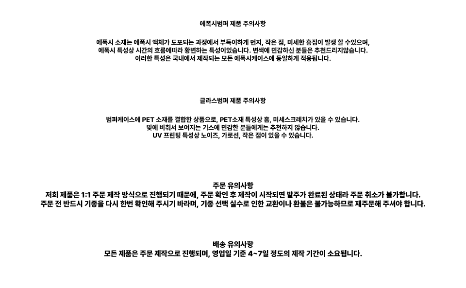 에폭시범퍼 제품 주의사항 에폭시 소재는 에폭시 액체가 도포되는 과정에서 부득이하게 먼지, 작은 점, 미세한 흠집이 발생할 수 있으며, 에폭시 특성상 시간의 흐름에 따라 황변하는 특성이 있습니다. 변색에 민감하신 분들은 추천드리지않습니다. 이러한 특성은 국내에서 제작되는 모든 에폭시케이스에 동일하게 적용됩니다. 글라스범퍼 제품 주의사항 범퍼케이스에 PET 소재를 결합한 상품으로, PET소재 특성상 흠, 미세스크래치가 있을 수 있습니다. 빛에 비춰서 보여지는 기스에 민감한 분들에게는 추천하지 않습니다. UV 프린팅 특성상 노이즈, 가로선, 작은 점이 있을 수 있습니다. 주문 유의사항 저희 제품은 1:1 주문 제작 방식으로 진행되기 때문에, 주문 확인 후 제작이 시작되면 발주가 완료된 상태라 주문 취소가 불가합니다. 주문 전 반드시 기종을 다시 한번 확인해 주시기 바라며, 기종 선택 실수로 인한 교환이나 환불은 불가능하므로 재주문해 주셔야 합니다. 배송 유의사항 모든 제품은 주문 제작으로 진행되며, 영업일 기준 4~7일 정도의 제작 기간이 소요됩니다.
