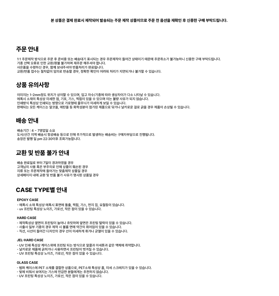  주문 안내 1:1 주문제작 방식으로 주문 후 바로 출력준비중으로 표시되는 경우 주문절차가 들어간 상태이기 때문에 주문취소가 불가능하니 신중한 구매 부탁드립니다. 기종 선택 오류로 인한 교환/반품 불가하가 재주문을 하셔야 합니다. 사진물과 수령하신 경우, 불량이 아니므로 반품처리가 불가합니다. 교환/반품 신청은 접수없이 임의로 반품하신 경우, 정상확인이나 하자가 처리 지연되거나 불가할 수 있습니다.  상품 유의사항 이미지나 1~2mm쯤 위치가 틀어질 수 있으며, 인쇄 지속/기종에 따라 생산차이가 다소 나타날 수 있습니다. 기종에 따라 소량의 인쇄 틀어짐, 기포, 기스, 찍힘 등의 오수무에는 불량 사유가 되지 않습니다. 인쇄상의 특성에 의한 현상은 카달로그 화면과의 미세한 차이가 있을 수 있습니다. 핸드메이드 또는 케이스는 열프레스, 에탄올 등 화학용품에 장기간 제품으로 닦거나 닿을 경우 제품이 손상될 수 있습니다.  배송 안내 배송기간 : 4 ~ 7영업일 소요 도서/산간 지역 배송시 항공배송 등으로 인해 추가적으로 발생하는 배송비는 구매자부담으로 진행됩니다. 송장은 평일 오후 pm 22:30이후 조회가능합니다.  교환 및 반품 불가 안내 배송 완료일로부터 7일이 경과된 상품일 경우 고객님의 사유로 훼손된 상품(포장 훼손)되었을 경우 재질 또는 주문제작에 들어가는 맞춤 상품일 경우 상세페이지에 나와 교환 및 반품불가가 사유가 명시된 상품  CASE TYPE별 안내 EPOXY CASE - 에폭시 소재 특성상 에폭시 표면에 스크래치, 찍힘, 기스, 먼지, 점, 요철들이 있습니다. - UV 프린팅 특성상 노이드, 가로선, 작은 점이 있을 수 있습니다.  HARD CASE - 재질상 화생한 염력의 프린팅이 높이나 충격하여 발생한 프린팅 벗겨짐 있을 수 있습니다. - 재질상 일부 기종은 카메라 위치 및 볼륨 위치가 미세하게 맞지 않을 수 있습니다. - 재단, 사선이 들어간 디자인의 경우 모서리 미세하게 까짐이 있을 수 있습니다.  JEL-HARD CASE - 인쇄 특성상 케이스에 프린팅 되는 색감이 모니터와 색감과 색감에 취약합니다. - 일부 기종은 제품 케이스 위치상황에 프린팅이 벗겨질 수 있습니다. - UV 프린팅 특성상 노이드, 가로선, 작은 점이 있을 수 있습니다.  GLASS CASE - 강화유리와 PET 소재를 접합한 상품으로, PET소재 특성상 먼지, 미세 스크래치가 있을 수 있습니다. - 강화유리 특성상 깨짐이 있을 수 있기 때문에 충격에 유의하시기 바랍니다. - UV 프린팅 특성상 노이드, 가로선, 작은 점이 있을 수 있습니다.