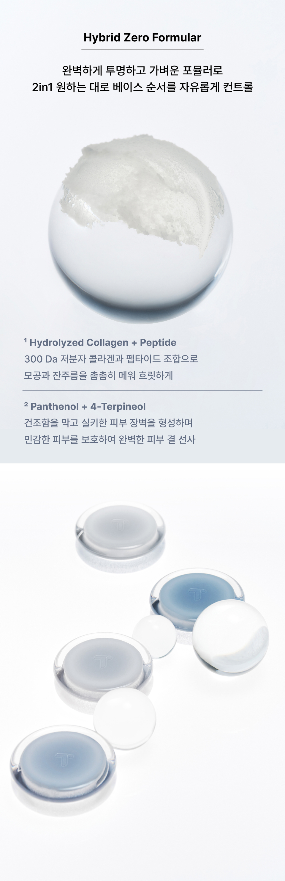 Hybrid Zero Formula. A perfectly transparent and lightweight formula that allows you to freely control the order of your base makeup as desired. The combination of low-molecular collagen and peptides densely fills in pores and fine lines for a blurred effect, while preventing dryness, forming a silky skin barrier, and protecting sensitive skin to deliver a perfect skin texture.
