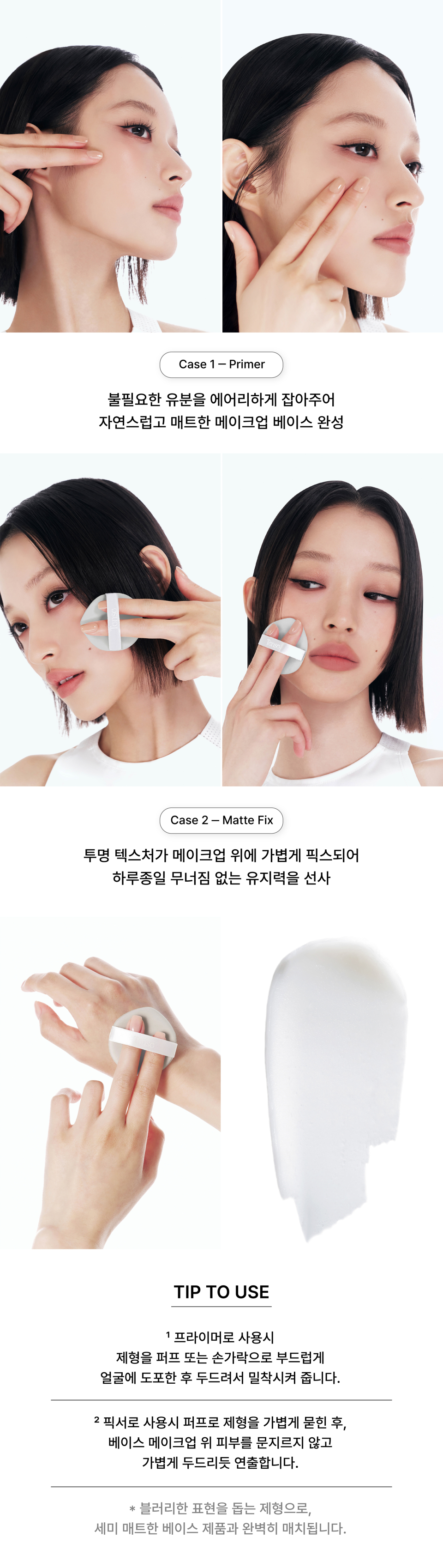 When used as a primer, it airily controls excess oil to create a natural, matte makeup base. When used as a fixer, its transparent texture lightly sets makeup, providing all-day longevity without smudging. When using as a primer, gently apply the formula to the face with a puff or your fingers, then pat to ensure adherence. When using as a fixer, lightly pick up the formula with a puff and apply it over base makeup by gently patting, without rubbing. The formula helps create a blurry finish and pairs perfectly with semi-matte base products.