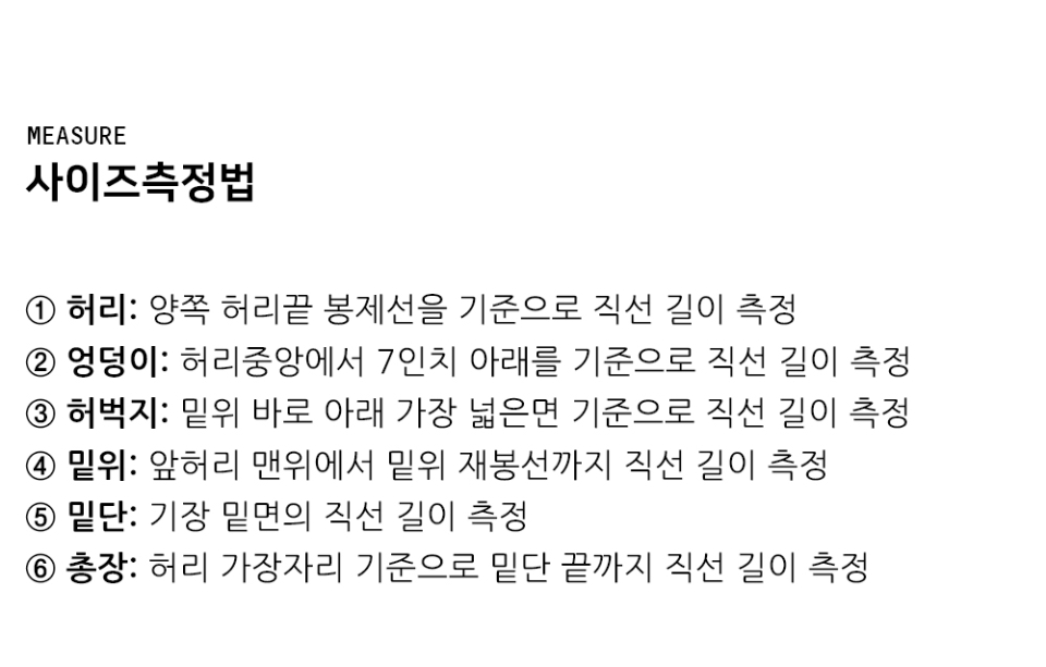 "사이즈측정법 ① 허리: 양쪽 허리끝 봉제선을 기준으로 직선 길이 측정 ② 엉덩이: 허리중앙에서 7인치 아래를 기준으로 직선 길이 측정 ③ 허벅지: 밑위 바로 아래 가장 넓은면 기준으로 직선 길이 측정 ④ 밑위: 앞뒷면허리 반을 기준으로 재봉선 직선 길이 측정 ⑤ 밑단: 기장 밑면의 직선 길이 측정 ⑥ 총장: 허리 가장자리 기준으로 밑단 끝까지 직선 길이 측정"