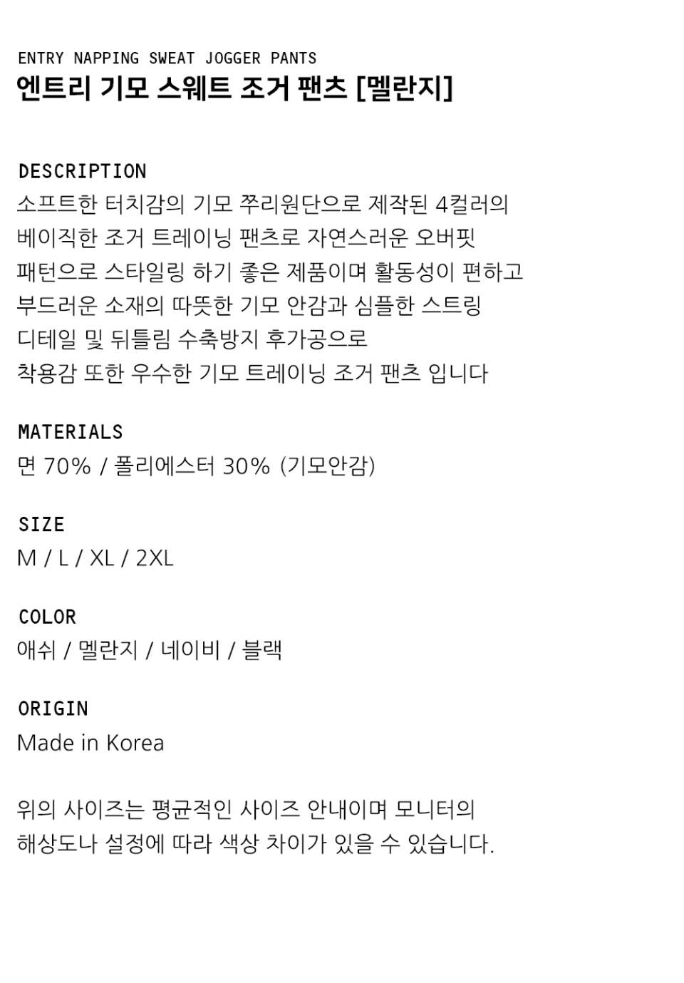 "DESCRIPTION 소프트한 터치감의 기모 쭈리원단으로 제작된 4컬러의 베이직한 조거 트레이닝 팬츠로 자연스러운 오버핏 패턴으로 스타일링 하기 좋은 제품이며 활동성이 편하고  부드러운 소재의 따뜻한 기모 안감과 심플한 스트링 디테일 및 뒤틀림 수축방지 후가공으로 착용감 또한 우수한 기모 트레이닝 조거 팬츠 입니다  MATERIALS 면 70% / 폴리에스터 30% (기모안감)  SIZE M / L / XL / 2XL  COLOR 애쉬 / 멜란지 / 네이비 / 블랙   ORIGIN Made in Korea  위의 사이즈는 평균적인 사이즈 안내이며 모니터의 해상도나 설정에 따라 색상 차이가 있을 수 있습니다. "