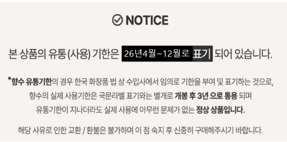 본 상품의 유통(사용)기한은  26년4월~10월로 표기 되어 있습니다.   * 향수 유통기한의 경우 한국 화장품 법 상 수입사에서 임의로 기한을 부여 및 표기하는 것으로, 향수의 실제 사용기한은 국문라벨 표기와는 별개로 개봉 후 3년으로 통용되며 유통기한이 지나더라도 실제 사용에 아무런 문제가 없는 정상 상품입니다.  해당 사유로 인한 교환/환불은 불가하며 이 점 숙지 후 신중히 구매해주시기 바랍니다. 