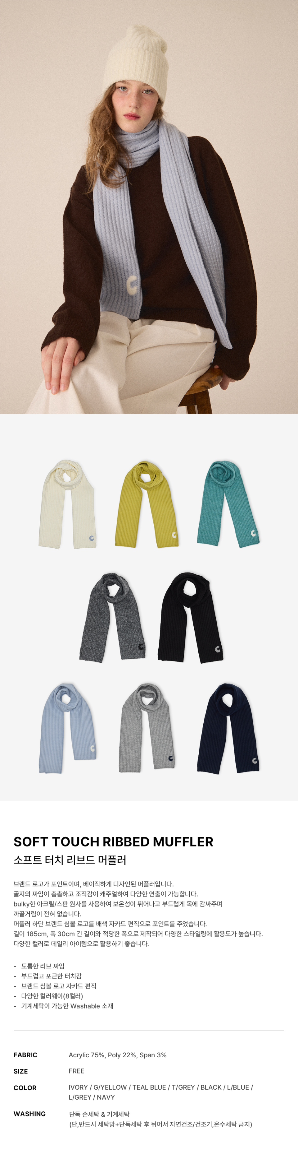  소프트 골지 머플러 -8color에 대한 상품 설명입니다.브랜드 심볼 로고가 포인트이며, 베이직하게 디자인된 머플러입니다. 골지의 짜임이 촘촘하고 조직감이 캐주얼하여 다양한 연출이 가능합니다. bulky한 아크릴/스판 원사를 사용하여 보온성이 뛰어나고 부드럽게 목에 감싸주며 까끌거림이 전혀 없습니다. 머플러 하단 브랜드 심볼 로고를 배색 자카드 편직으로 포인트를 주었습니다. 길이 185cm, 폭 30cm 긴 길이와 적당한 폭으로 제작되어 다양한 스타일링에 활용도가 높습니다.   다양한 컬러로 데일리 아이템으로 활용하기 좋습니다.소재는 Acrylic 75%, Poly 22%, Span 3% 입니다.