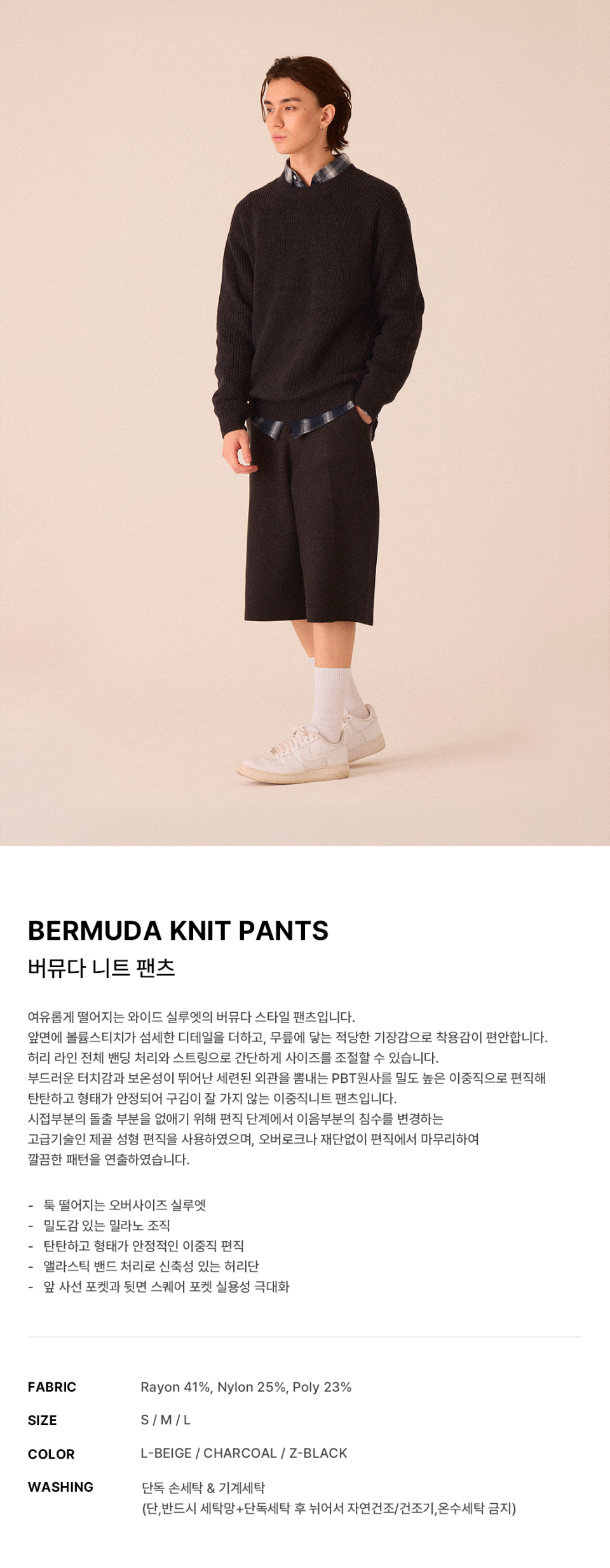 버뮤다 니트 팬츠 -3color에 대한 상품 설명입니다.여유롭게 떨어지는 와이드 실루엣의 버뮤다 스타일 팬츠입니다. 앞면에 볼륨 스티치가 섬세한 디테일을 더하고, 무릎에 닿는 적당한 기장감으로 착용감이 편안합니다. 허리 라인 전체 밴딩 처리와 스트링으로 간단하게 사이즈를 조절할 수 있습니다. 부드러운 터치감과 보온성이 뛰어난 세련된 외관을 뽐내는 PBT원사를 이중직으로 편직해 탄탄하고 형태가 안정된 이중직 니트 팬츠입니다.소재는Rayon 41%, Nylon 25%, Poly 23%입니다. 